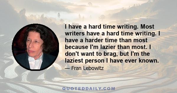I have a hard time writing. Most writers have a hard time writing. I have a harder time than most because I'm lazier than most. I don't want to brag, but I'm the laziest person I have ever known.