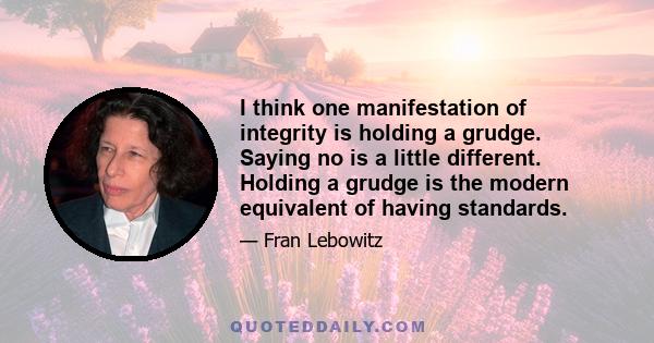 I think one manifestation of integrity is holding a grudge. Saying no is a little different. Holding a grudge is the modern equivalent of having standards.