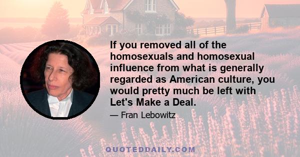 If you removed all of the homosexuals and homosexual influence from what is generally regarded as American culture, you would pretty much be left with Let's Make a Deal.