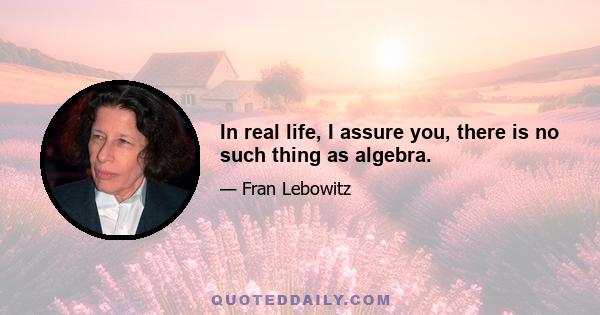 In real life, I assure you, there is no such thing as algebra.