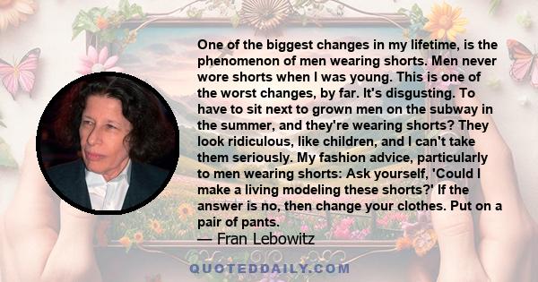 One of the biggest changes in my lifetime, is the phenomenon of men wearing shorts. Men never wore shorts when I was young. This is one of the worst changes, by far. It's disgusting. To have to sit next to grown men on