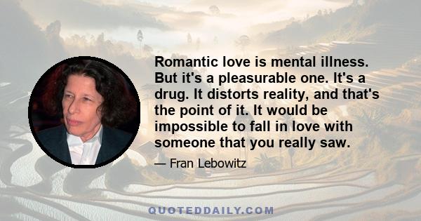 Romantic love is mental illness. But it's a pleasurable one. It's a drug. It distorts reality, and that's the point of it. It would be impossible to fall in love with someone that you really saw. The second you meet