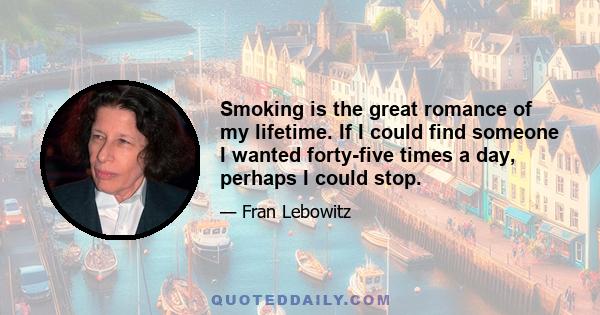 Smoking is the great romance of my lifetime. If I could find someone I wanted forty-five times a day, perhaps I could stop.