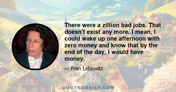 There were a zillion bad jobs. That doesn't exist any more. I mean, I could wake up one afternoon with zero money and know that by the end of the day, I would have money.