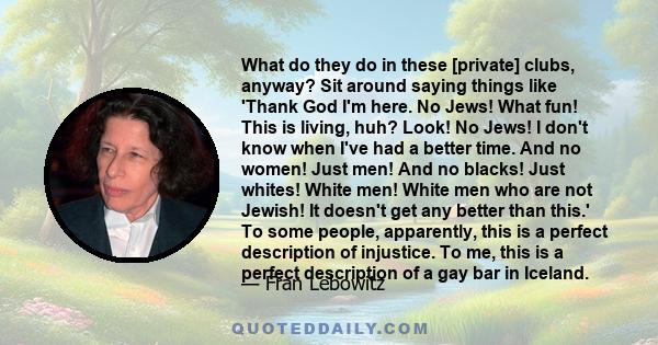 What do they do in these [private] clubs, anyway? Sit around saying things like 'Thank God I'm here. No Jews! What fun! This is living, huh? Look! No Jews! I don't know when I've had a better time. And no women! Just
