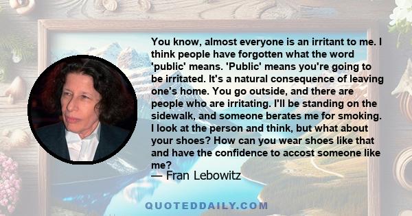 You know, almost everyone is an irritant to me. I think people have forgotten what the word 'public' means. 'Public' means you're going to be irritated. It's a natural consequence of leaving one's home. You go outside,