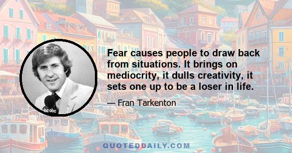 Fear causes people to draw back from situations. It brings on mediocrity, it dulls creativity, it sets one up to be a loser in life.