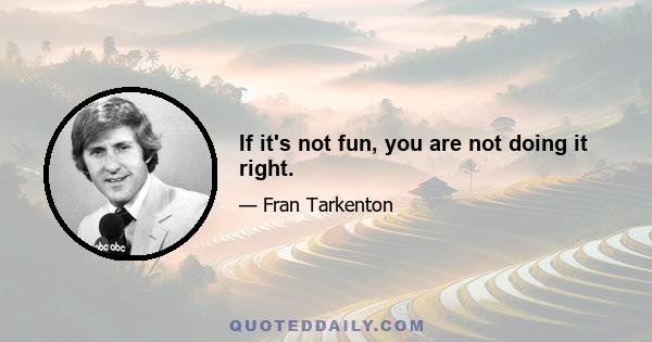 If it's not fun, you are not doing it right.