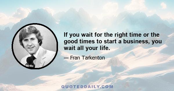 If you wait for the right time or the good times to start a business, you wait all your life.