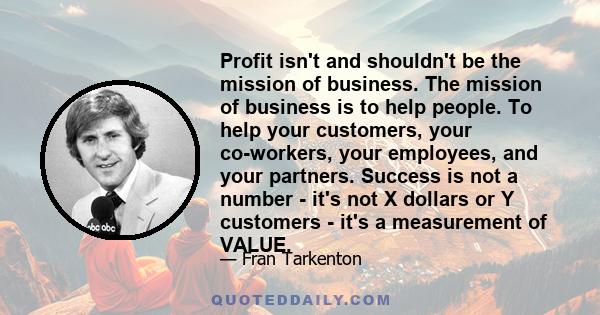 Profit isn't and shouldn't be the mission of business. The mission of business is to help people. To help your customers, your co-workers, your employees, and your partners. Success is not a number - it's not X dollars