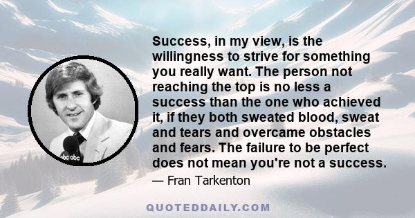 Success, in my view, is the willingness to strive for something you really want. The person not reaching the top is no less a success than the one who achieved it, if they both sweated blood, sweat and tears and