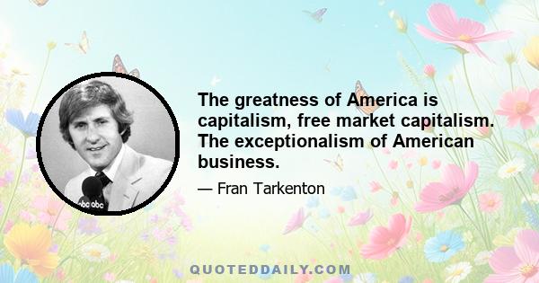 The greatness of America is capitalism, free market capitalism. The exceptionalism of American business.