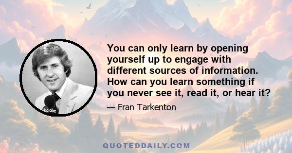 You can only learn by opening yourself up to engage with different sources of information. How can you learn something if you never see it, read it, or hear it?