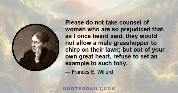 Please do not take counsel of women who are so prejudiced that, as I once heard said, they would not allow a male grasshopper to chirp on their lawn; but out of your own great heart, refuse to set an example to such