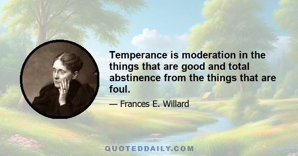 Temperance is moderation in the things that are good and total abstinence from the things that are foul.