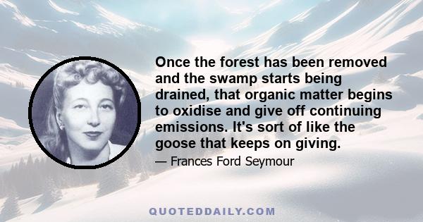 Once the forest has been removed and the swamp starts being drained, that organic matter begins to oxidise and give off continuing emissions. It's sort of like the goose that keeps on giving.