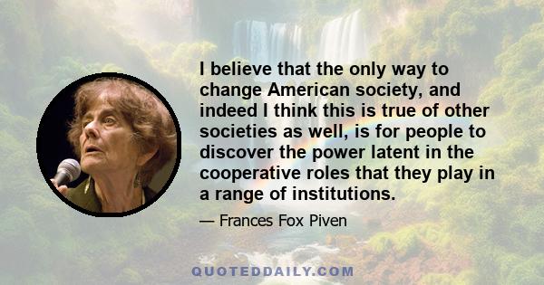 I believe that the only way to change American society, and indeed I think this is true of other societies as well, is for people to discover the power latent in the cooperative roles that they play in a range of