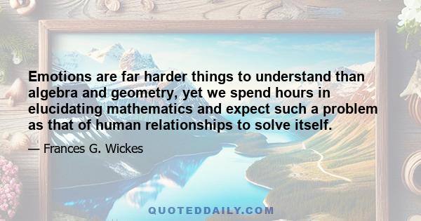 Emotions are far harder things to understand than algebra and geometry, yet we spend hours in elucidating mathematics and expect such a problem as that of human relationships to solve itself.