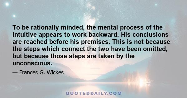 To be rationally minded, the mental process of the intuitive appears to work backward. His conclusions are reached before his premises. This is not because the steps which connect the two have been omitted, but because