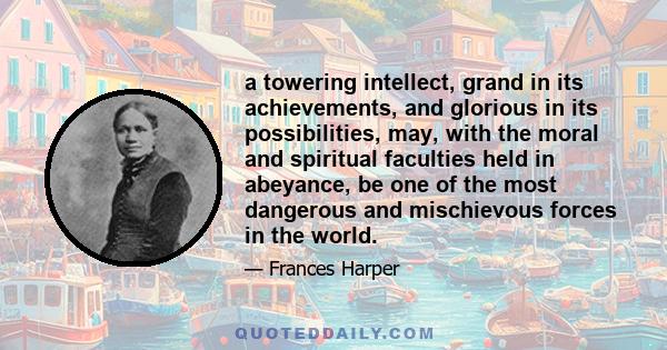 a towering intellect, grand in its achievements, and glorious in its possibilities, may, with the moral and spiritual faculties held in abeyance, be one of the most dangerous and mischievous forces in the world.