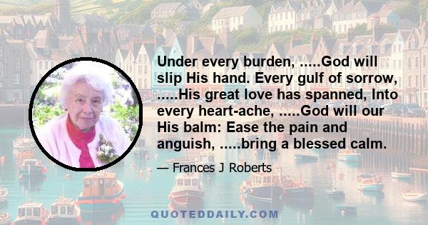 Under every burden, .....God will slip His hand. Every gulf of sorrow, .....His great love has spanned, Into every heart-ache, .....God will our His balm: Ease the pain and anguish, .....bring a blessed calm.