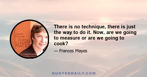 There is no technique, there is just the way to do it. Now, are we going to measure or are we going to cook?