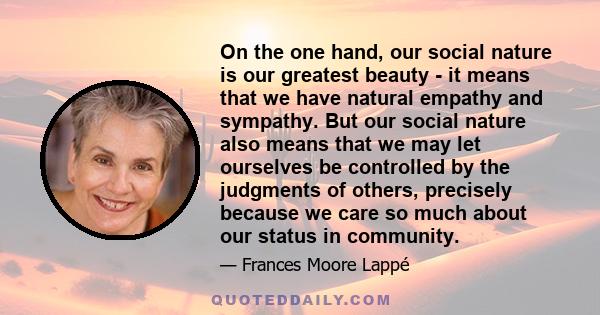 On the one hand, our social nature is our greatest beauty - it means that we have natural empathy and sympathy. But our social nature also means that we may let ourselves be controlled by the judgments of others,