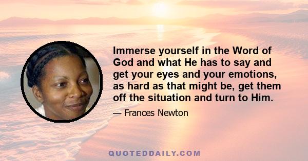 Immerse yourself in the Word of God and what He has to say and get your eyes and your emotions, as hard as that might be, get them off the situation and turn to Him.