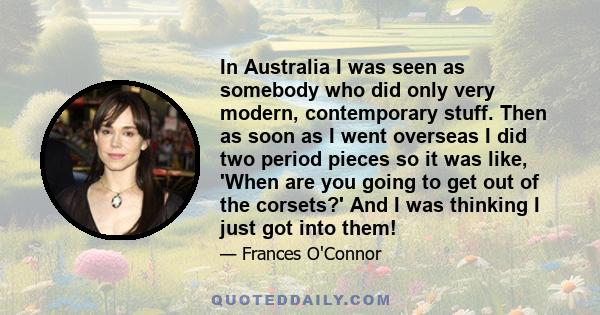 In Australia I was seen as somebody who did only very modern, contemporary stuff. Then as soon as I went overseas I did two period pieces so it was like, 'When are you going to get out of the corsets?' And I was