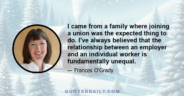 I came from a family where joining a union was the expected thing to do. I've always believed that the relationship between an employer and an individual worker is fundamentally unequal.