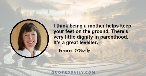 I think being a mother helps keep your feet on the ground. There's very little dignity in parenthood. It's a great leveller.