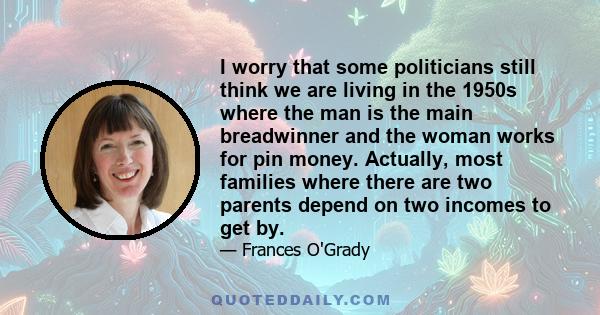 I worry that some politicians still think we are living in the 1950s where the man is the main breadwinner and the woman works for pin money. Actually, most families where there are two parents depend on two incomes to