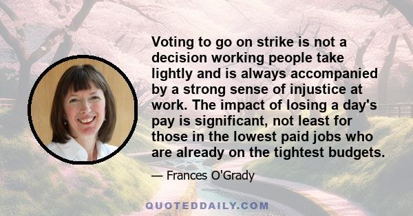 Voting to go on strike is not a decision working people take lightly and is always accompanied by a strong sense of injustice at work. The impact of losing a day's pay is significant, not least for those in the lowest