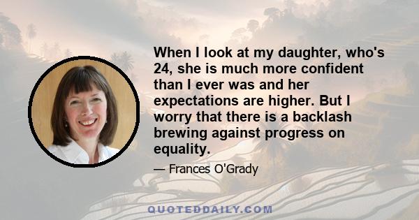 When I look at my daughter, who's 24, she is much more confident than I ever was and her expectations are higher. But I worry that there is a backlash brewing against progress on equality.