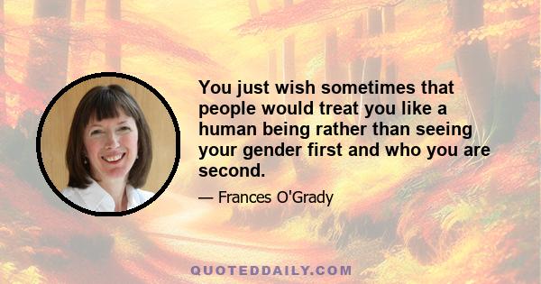 You just wish sometimes that people would treat you like a human being rather than seeing your gender first and who you are second.