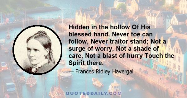 Hidden in the hollow Of His blessed hand, Never foe can follow, Never traitor stand; Not a surge of worry, Not a shade of care, Not a blast of hurry Touch the Spirit there.