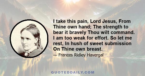 I take this pain, Lord Jesus, From Thine own hand; The strength to bear it bravely Thou wilt command. I am too weak for effort. So let me rest, In hush of sweet submission On Thine own breast.