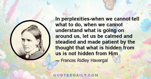 In perplexities-when we cannot tell what to do, when we cannot understand what is going on around us, let us be calmed and steadied and made patient by the thought that what is hidden from us is not hidden from Him
