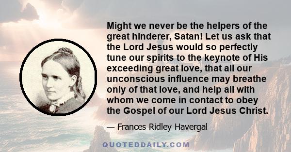 Might we never be the helpers of the great hinderer, Satan! Let us ask that the Lord Jesus would so perfectly tune our spirits to the keynote of His exceeding great love, that all our unconscious influence may breathe