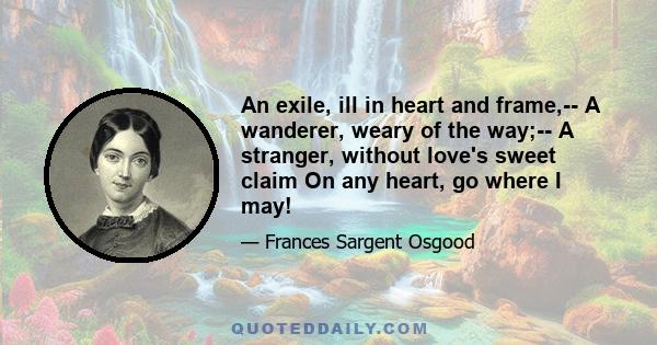 An exile, ill in heart and frame,-- A wanderer, weary of the way;-- A stranger, without love's sweet claim On any heart, go where I may!