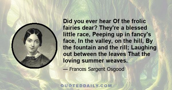 Did you ever hear Of the frolic fairies dear? They're a blessed little race, Peeping up in fancy's face, In the valley, on the hill, By the fountain and the rill; Laughing out between the leaves That the loving summer