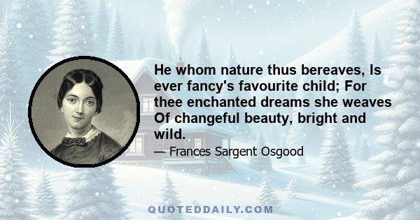 He whom nature thus bereaves, Is ever fancy's favourite child; For thee enchanted dreams she weaves Of changeful beauty, bright and wild.