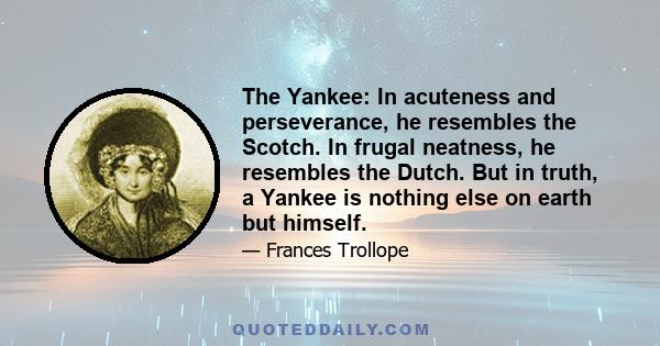 The Yankee: In acuteness and perseverance, he resembles the Scotch. In frugal neatness, he resembles the Dutch. But in truth, a Yankee is nothing else on earth but himself.