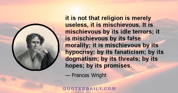 it is not that religion is merely useless, it is mischievous. It is mischievous by its idle terrors; it is mischievous by its false morality; it is mischievous by its hypocrisy; by its fanaticism; by its dogmatism; by