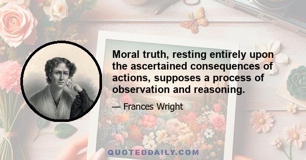 Moral truth, resting entirely upon the ascertained consequences of actions, supposes a process of observation and reasoning.