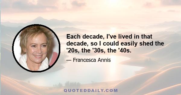 Each decade, I've lived in that decade, so I could easily shed the '20s, the '30s, the '40s.