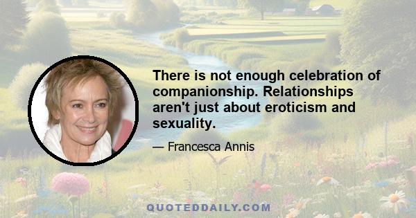 There is not enough celebration of companionship. Relationships aren't just about eroticism and sexuality.