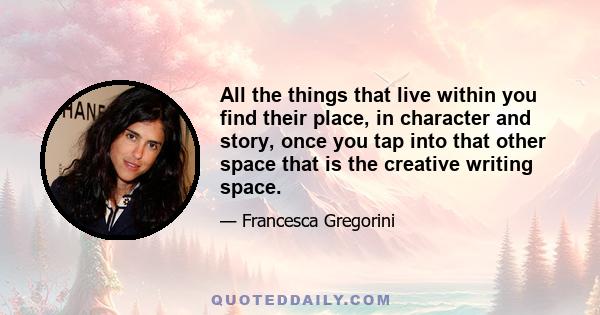 All the things that live within you find their place, in character and story, once you tap into that other space that is the creative writing space.