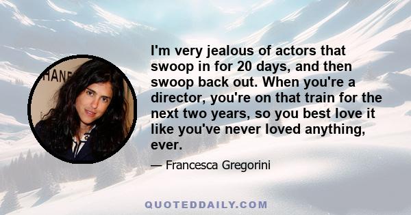 I'm very jealous of actors that swoop in for 20 days, and then swoop back out. When you're a director, you're on that train for the next two years, so you best love it like you've never loved anything, ever.