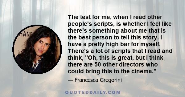 The test for me, when I read other people's scripts, is whether I feel like there's something about me that is the best person to tell this story. I have a pretty high bar for myself. There's a lot of scripts that I